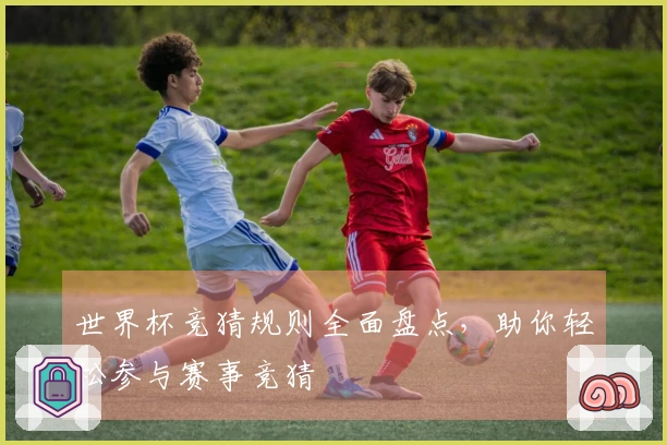 世界杯竞猜规则全面盘点，助你轻松参与赛事竞猜